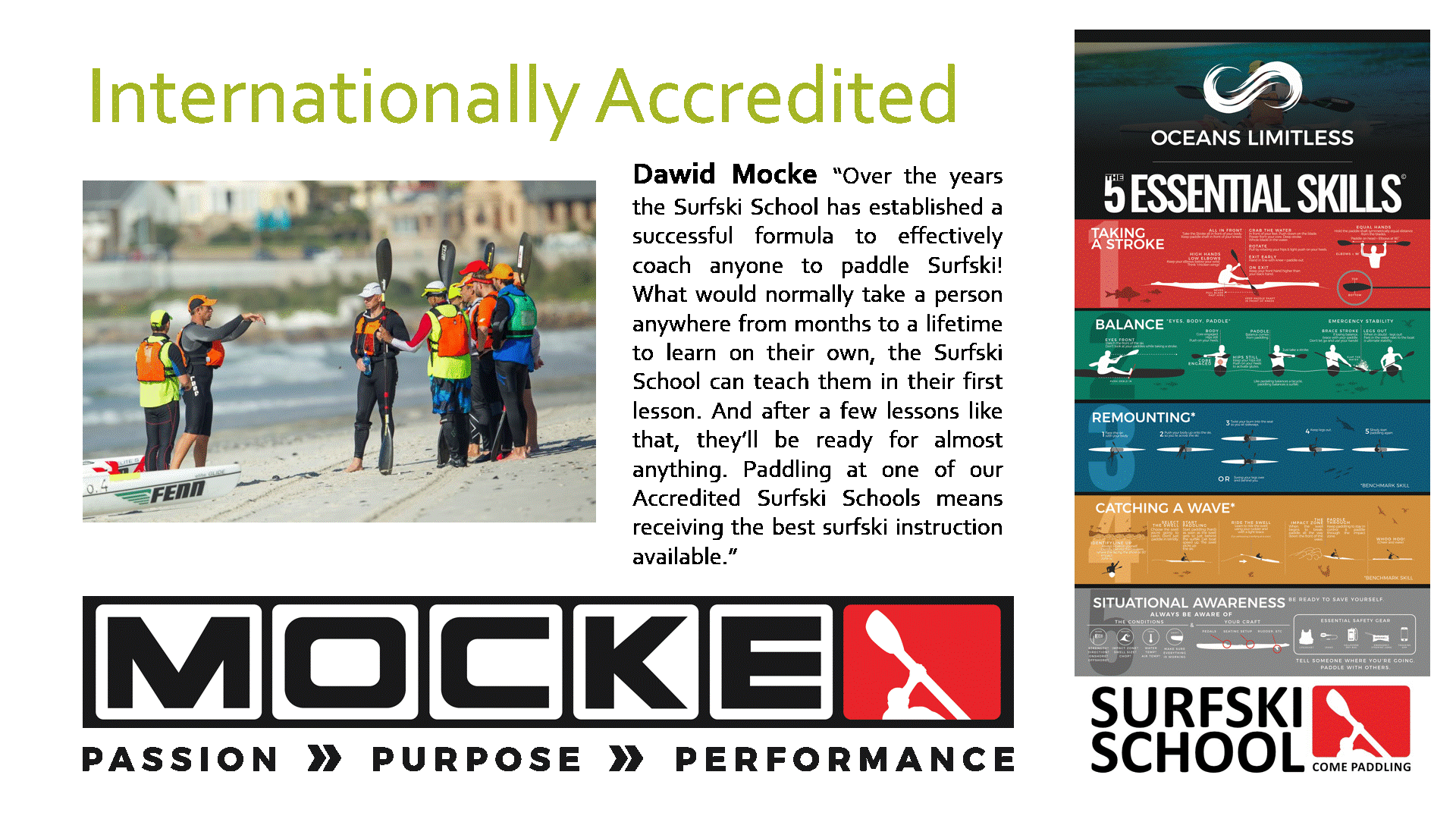 Accredited Dawid Mocke "Over the years the Surfski School has established a successful formula to effectively coach anyone to paddle Surfski! What would normally take a person anywhere from months to a lifetime to learn on their own, the Surfski School can teach them in their first lesson. And after a few lessons like that, they'll be ready for almost anything. Paddling at one of our Accredited Surfski Schools means receiving the best surfski instruction available."